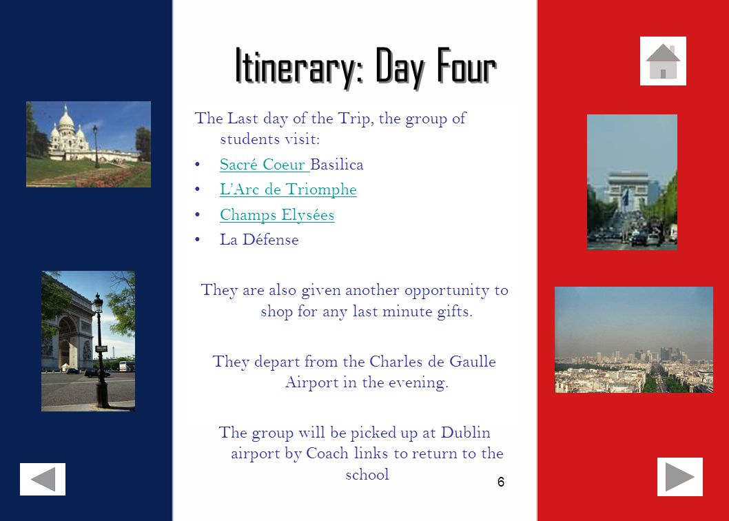 6 Itinerary: Day Four The Last day of the Trip, the group of students visit: Sacré Coeur BasilicaSacré Coeur L’Arc de Triomphe Champs Elysées La Défense They are also given another opportunity to shop for any last minute gifts.