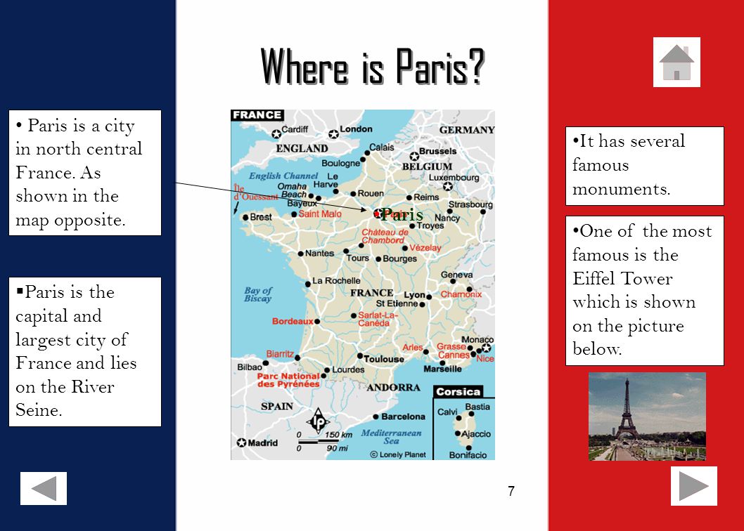 7 Where is Paris.  Paris is the capital and largest city of France and lies on the River Seine.