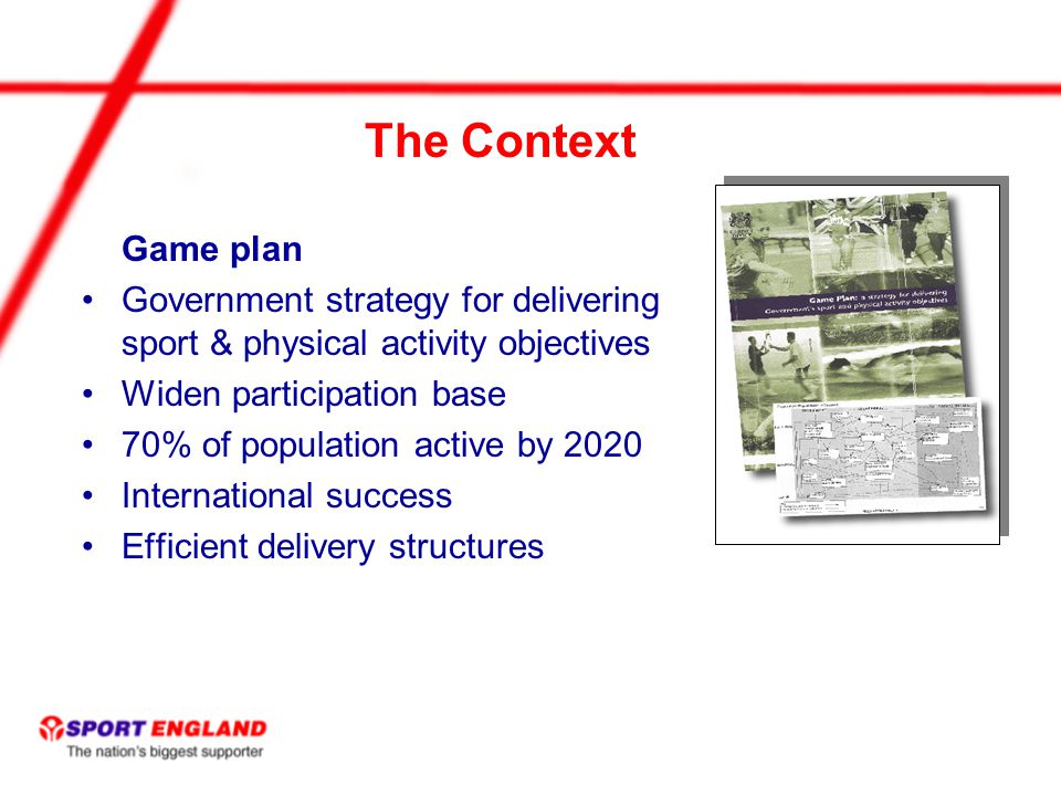 The Context Game plan Government strategy for delivering sport & physical activity objectives Widen participation base 70% of population active by 2020 International success Efficient delivery structures