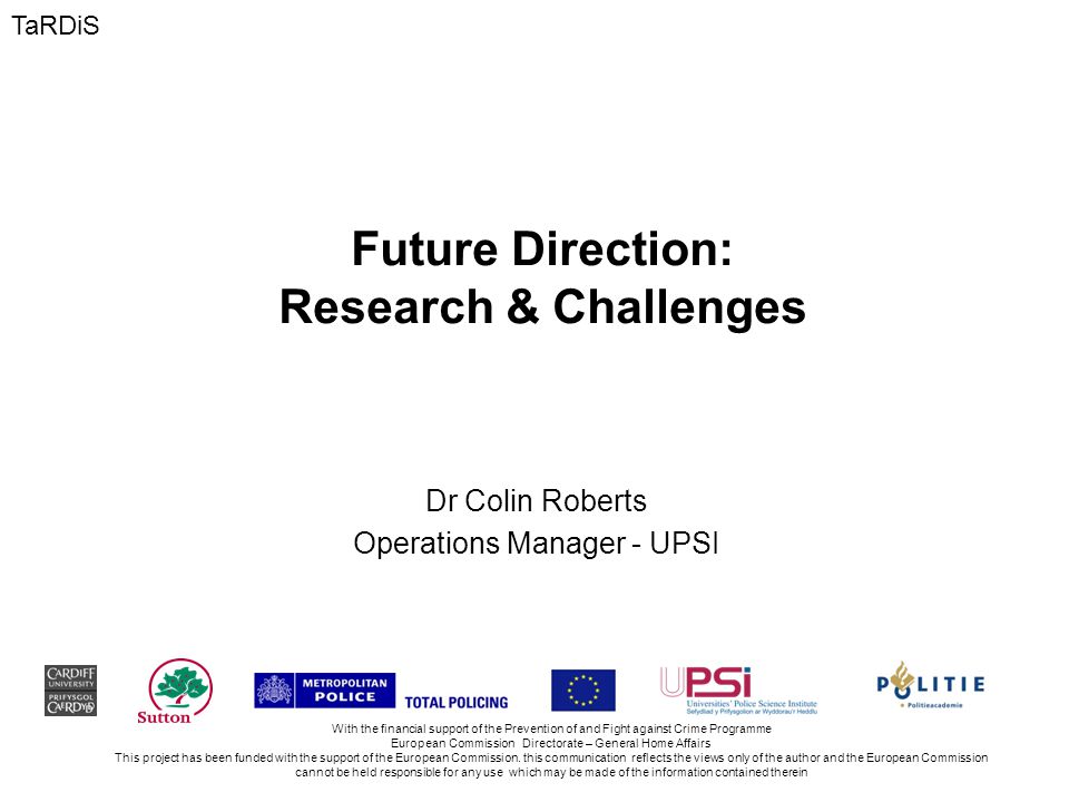 Future Direction: Research & Challenges Dr Colin Roberts Operations Manager - UPSI With the financial support of the Prevention of and Fight against Crime Programme European Commission Directorate – General Home Affairs This project has been funded with the support of the European Commission.