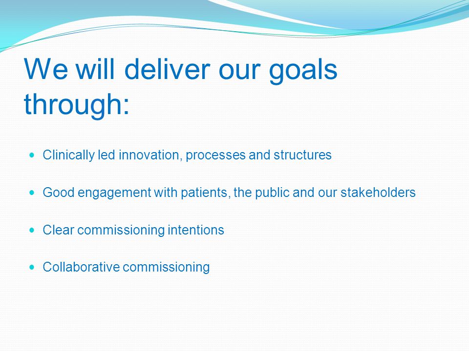 We will deliver our goals through: Clinically led innovation, processes and structures Good engagement with patients, the public and our stakeholders Clear commissioning intentions Collaborative commissioning