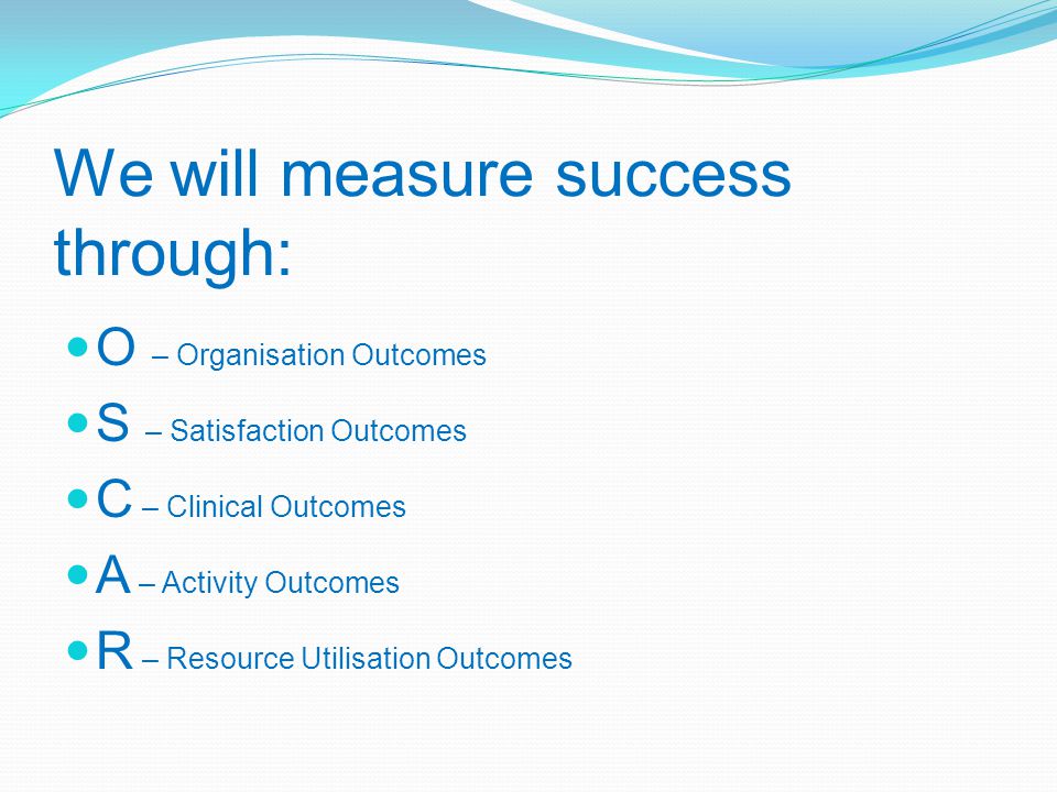 We will measure success through: O – Organisation Outcomes S – Satisfaction Outcomes C – Clinical Outcomes A – Activity Outcomes R – Resource Utilisation Outcomes