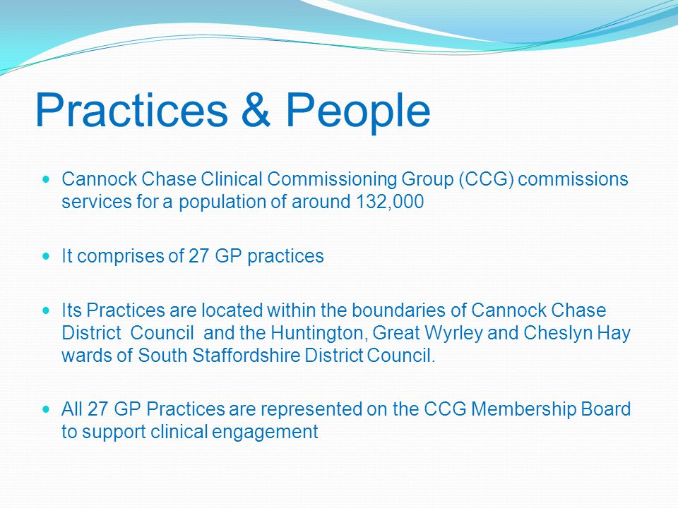 Practices & People Cannock Chase Clinical Commissioning Group (CCG) commissions services for a population of around 132,000 It comprises of 27 GP practices Its Practices are located within the boundaries of Cannock Chase District Council and the Huntington, Great Wyrley and Cheslyn Hay wards of South Staffordshire District Council.