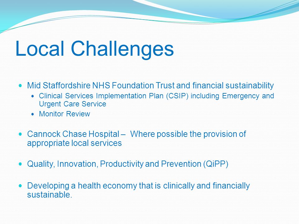 Local Challenges Mid Staffordshire NHS Foundation Trust and financial sustainability Clinical Services Implementation Plan (CSIP) including Emergency and Urgent Care Service Monitor Review Cannock Chase Hospital – Where possible the provision of appropriate local services Quality, Innovation, Productivity and Prevention (QiPP) Developing a health economy that is clinically and financially sustainable.