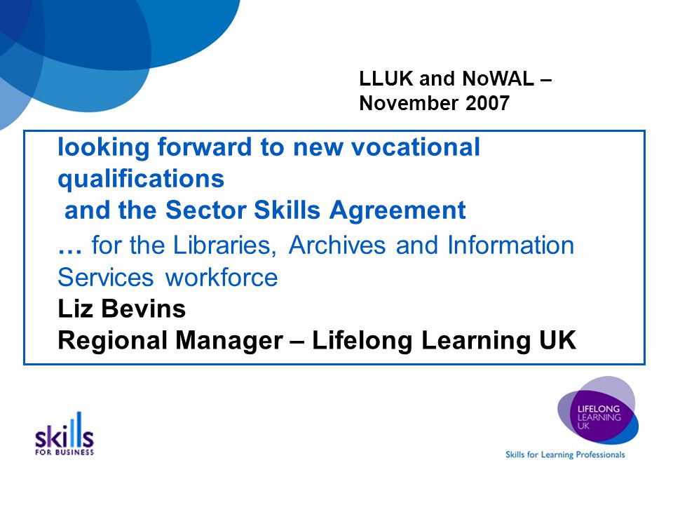 looking forward to new vocational qualifications and the Sector Skills Agreement … for the Libraries, Archives and Information Services workforce Liz Bevins Regional Manager – Lifelong Learning UK LLUK and NoWAL – November 2007