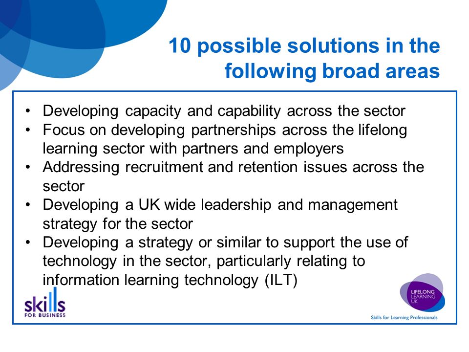 10 possible solutions in the following broad areas Developing capacity and capability across the sector Focus on developing partnerships across the lifelong learning sector with partners and employers Addressing recruitment and retention issues across the sector Developing a UK wide leadership and management strategy for the sector Developing a strategy or similar to support the use of technology in the sector, particularly relating to information learning technology (ILT)
