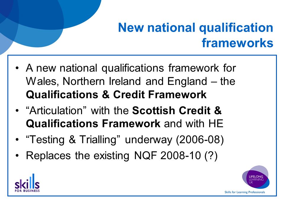 New national qualification frameworks A new national qualifications framework for Wales, Northern Ireland and England – the Qualifications & Credit Framework Articulation with the Scottish Credit & Qualifications Framework and with HE Testing & Trialling underway ( ) Replaces the existing NQF ( )