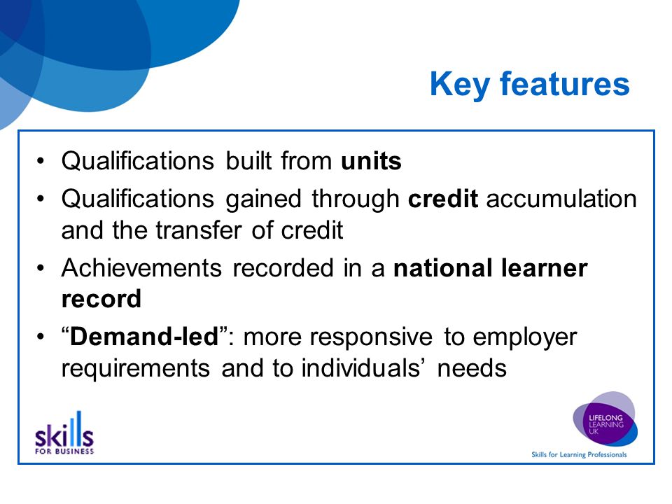 Key features Qualifications built from units Qualifications gained through credit accumulation and the transfer of credit Achievements recorded in a national learner record Demand-led : more responsive to employer requirements and to individuals’ needs