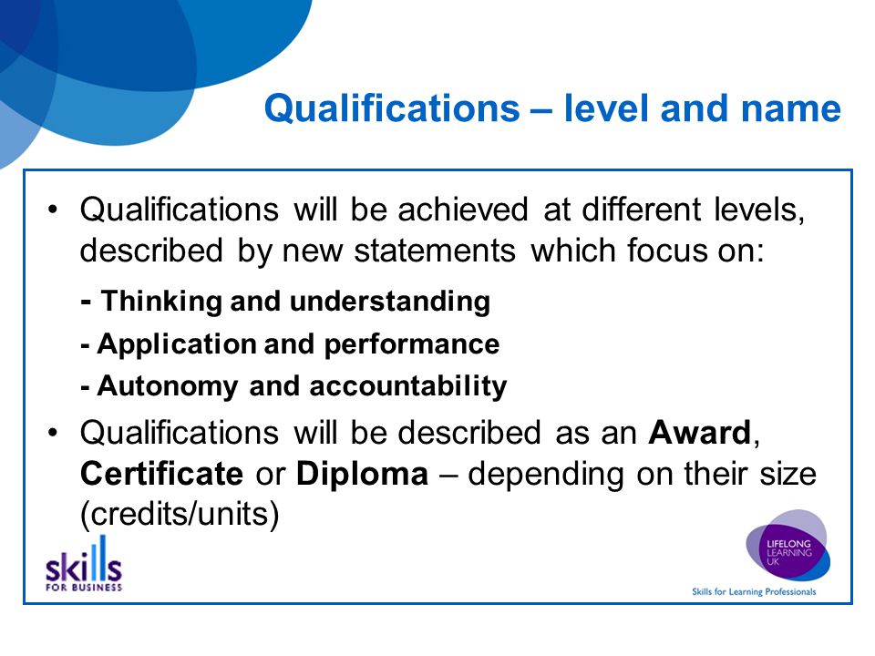 Qualifications – level and name Qualifications will be achieved at different levels, described by new statements which focus on: - Thinking and understanding - Application and performance - Autonomy and accountability Qualifications will be described as an Award, Certificate or Diploma – depending on their size (credits/units)