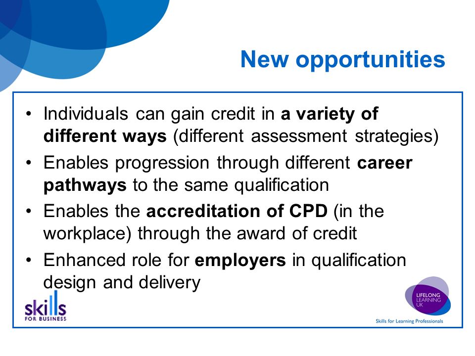 New opportunities Individuals can gain credit in a variety of different ways (different assessment strategies) Enables progression through different career pathways to the same qualification Enables the accreditation of CPD (in the workplace) through the award of credit Enhanced role for employers in qualification design and delivery