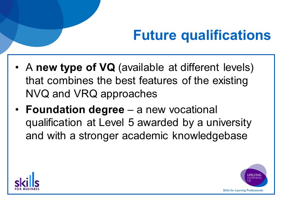 Future qualifications A new type of VQ (available at different levels) that combines the best features of the existing NVQ and VRQ approaches Foundation degree – a new vocational qualification at Level 5 awarded by a university and with a stronger academic knowledgebase