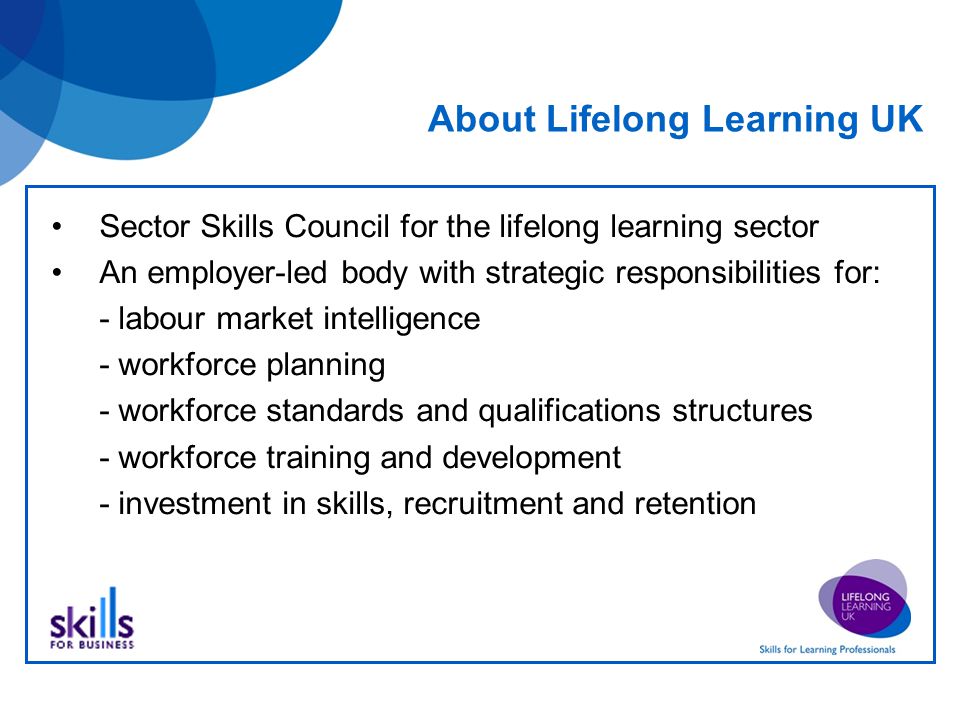 About Lifelong Learning UK Sector Skills Council for the lifelong learning sector An employer-led body with strategic responsibilities for: - labour market intelligence - workforce planning - workforce standards and qualifications structures - workforce training and development - investment in skills, recruitment and retention