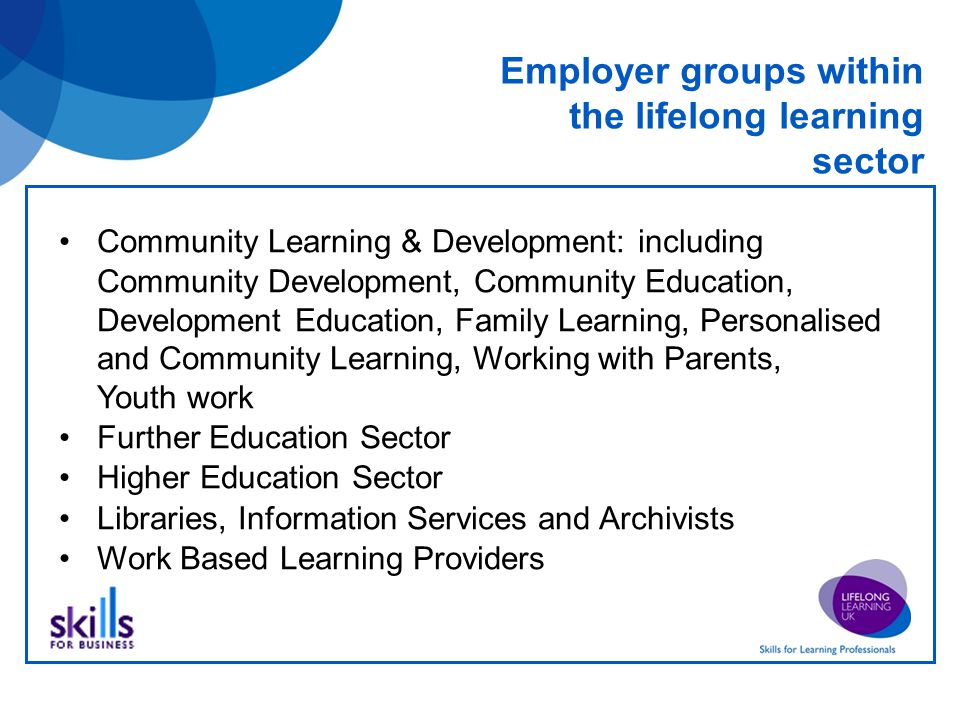 Employer groups within the lifelong learning sector Community Learning & Development: including Community Development, Community Education, Development Education, Family Learning, Personalised and Community Learning, Working with Parents, Youth work Further Education Sector Higher Education Sector Libraries, Information Services and Archivists Work Based Learning Providers
