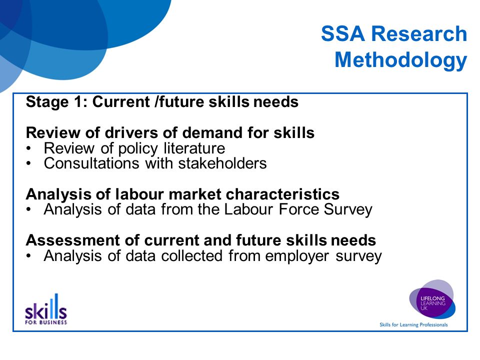 SSA Research Methodology Stage 1: Current /future skills needs Review of drivers of demand for skills Review of policy literature Consultations with stakeholders Analysis of labour market characteristics Analysis of data from the Labour Force Survey Assessment of current and future skills needs Analysis of data collected from employer survey
