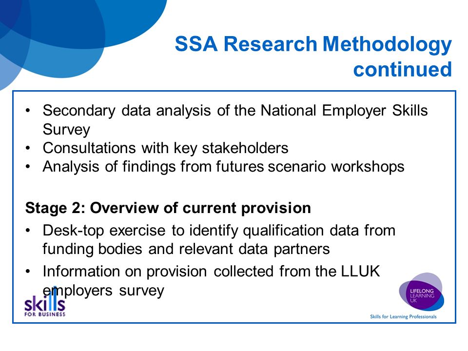 SSA Research Methodology continued Secondary data analysis of the National Employer Skills Survey Consultations with key stakeholders Analysis of findings from futures scenario workshops Stage 2: Overview of current provision Desk-top exercise to identify qualification data from funding bodies and relevant data partners Information on provision collected from the LLUK employers survey