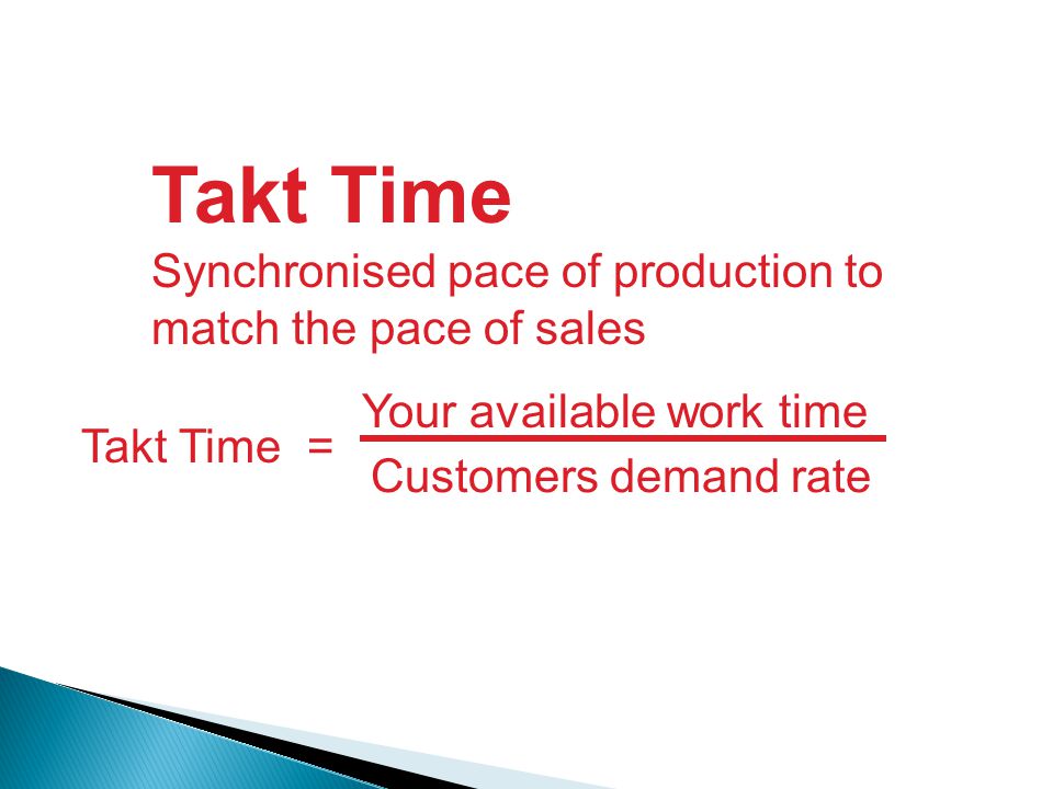 Takt Time Synchronised pace of production to match the pace of sales Takt Time = Your available work time Customers demand rate