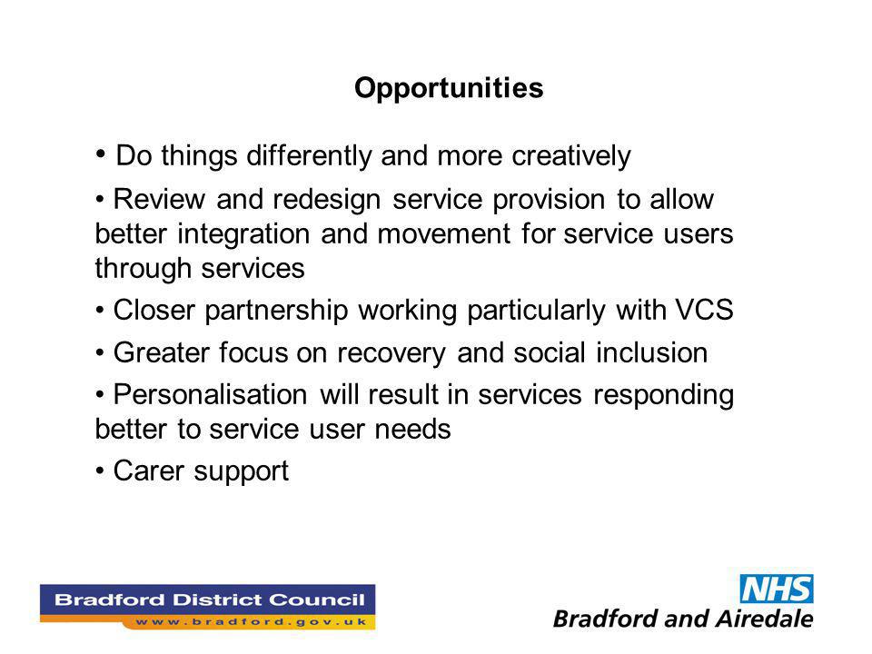Opportunities Do things differently and more creatively Review and redesign service provision to allow better integration and movement for service users through services Closer partnership working particularly with VCS Greater focus on recovery and social inclusion Personalisation will result in services responding better to service user needs Carer support