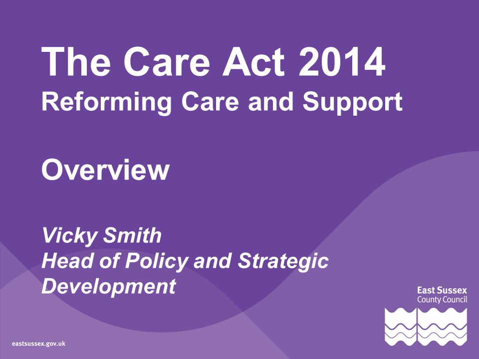 The Care Act 2014 Reforming Care and Support Overview Vicky Smith Head of Policy and Strategic Development