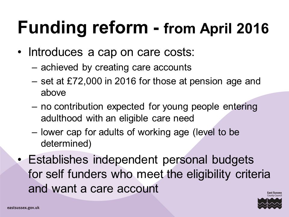Funding reform - from April 2016 Introduces a cap on care costs: –achieved by creating care accounts –set at £72,000 in 2016 for those at pension age and above –no contribution expected for young people entering adulthood with an eligible care need –lower cap for adults of working age (level to be determined) Establishes independent personal budgets for self funders who meet the eligibility criteria and want a care account