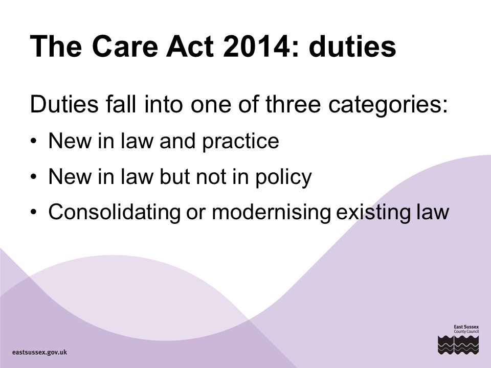 The Care Act 2014: duties Duties fall into one of three categories: New in law and practice New in law but not in policy Consolidating or modernising existing law
