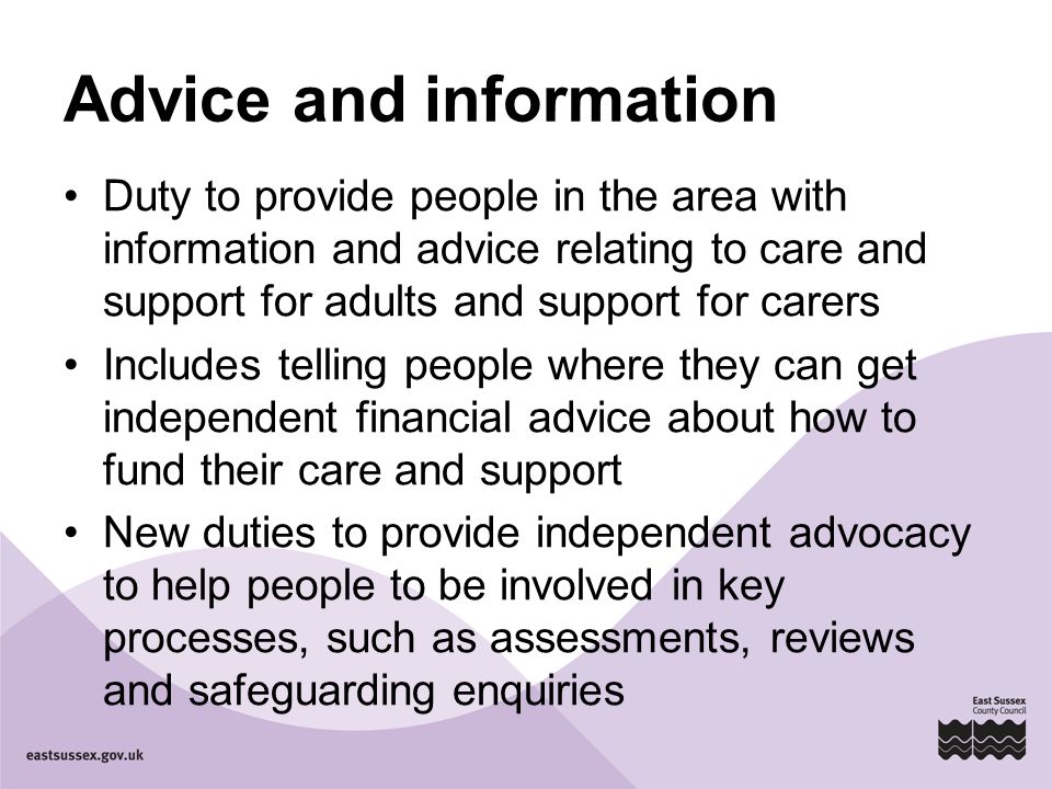 Advice and information Duty to provide people in the area with information and advice relating to care and support for adults and support for carers Includes telling people where they can get independent financial advice about how to fund their care and support New duties to provide independent advocacy to help people to be involved in key processes, such as assessments, reviews and safeguarding enquiries