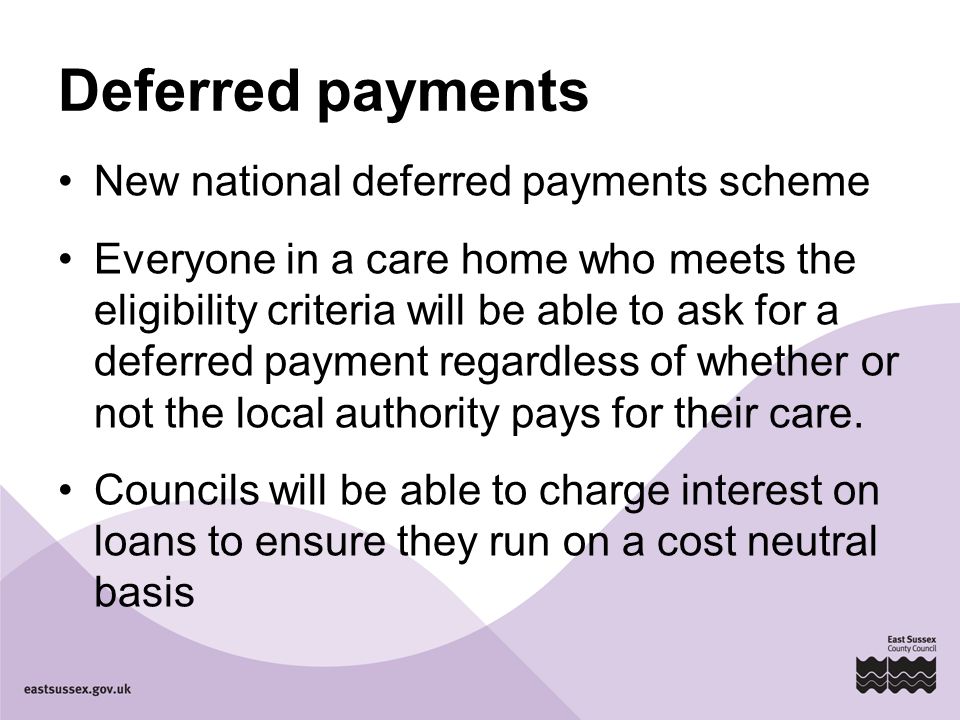 Deferred payments New national deferred payments scheme Everyone in a care home who meets the eligibility criteria will be able to ask for a deferred payment regardless of whether or not the local authority pays for their care.