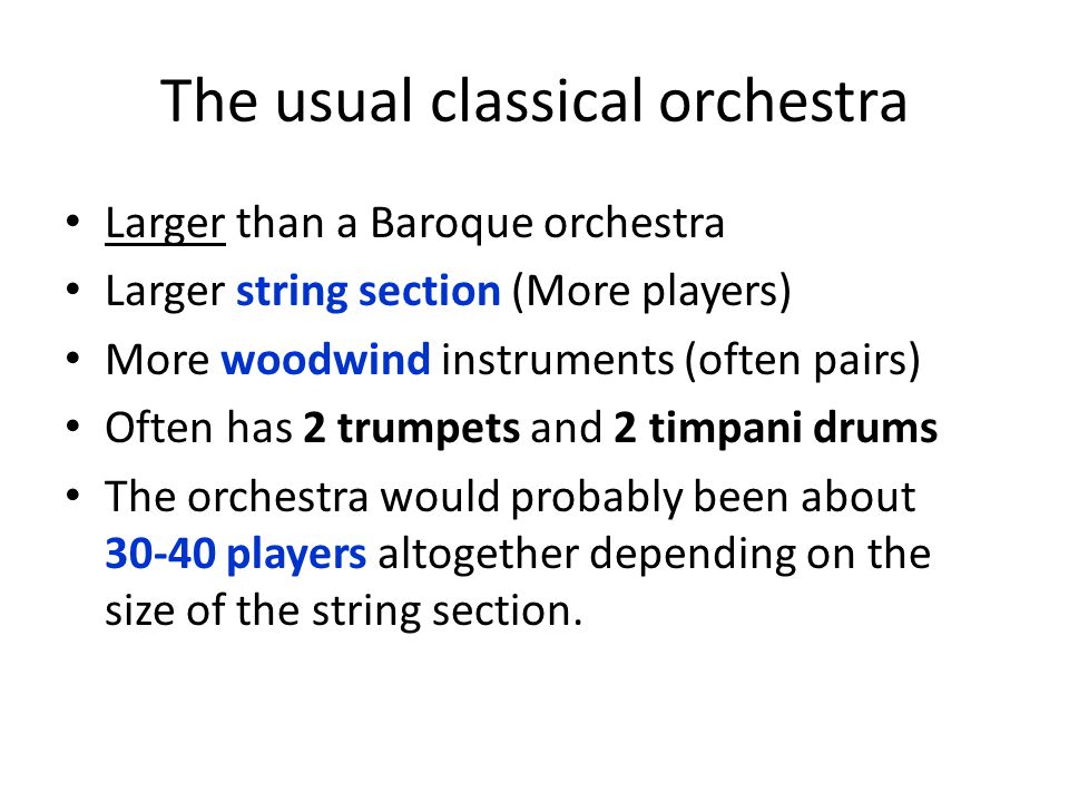 The usual classical orchestra Larger than a Baroque orchestra Larger string section (More players) More woodwind instruments (often pairs) Often has 2 trumpets and 2 timpani drums The orchestra would probably been about players altogether depending on the size of the string section.