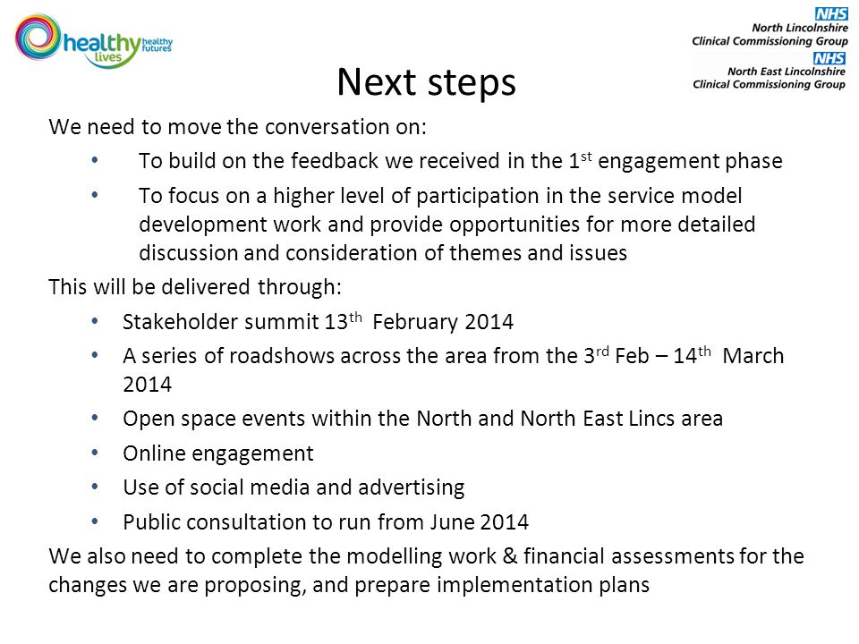 Next steps We need to move the conversation on: To build on the feedback we received in the 1 st engagement phase To focus on a higher level of participation in the service model development work and provide opportunities for more detailed discussion and consideration of themes and issues This will be delivered through: Stakeholder summit 13 th February 2014 A series of roadshows across the area from the 3 rd Feb – 14 th March 2014 Open space events within the North and North East Lincs area Online engagement Use of social media and advertising Public consultation to run from June 2014 We also need to complete the modelling work & financial assessments for the changes we are proposing, and prepare implementation plans