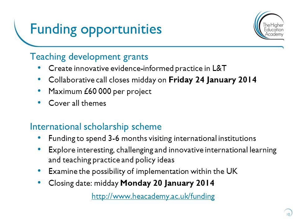 Teaching development grants Create innovative evidence-informed practice in L&T Collaborative call closes midday on Friday 24 January 2014 Maximum £ per project Cover all themes International scholarship scheme Funding to spend 3-6 months visiting international institutions Explore interesting, challenging and innovative international learning and teaching practice and policy ideas Examine the possibility of implementation within the UK Closing date: midday Monday 20 January Funding opportunities