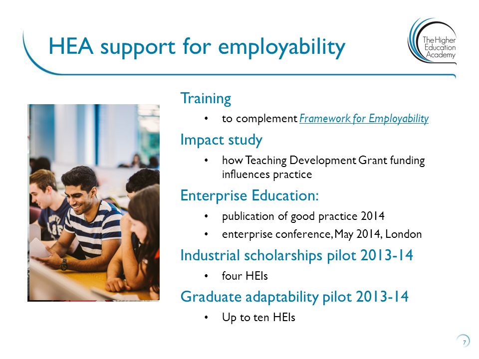 7 HEA support for employability Training to complement Framework for EmployabilityFramework for Employability Impact study how Teaching Development Grant funding influences practice Enterprise Education: publication of good practice 2014 enterprise conference, May 2014, London Industrial scholarships pilot four HEIs Graduate adaptability pilot Up to ten HEIs