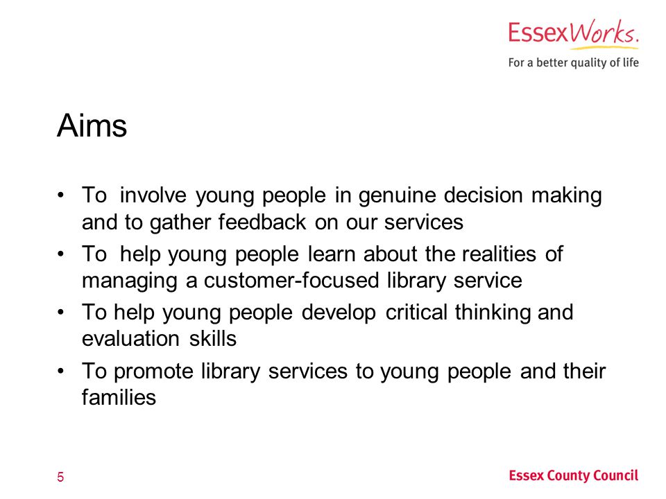 Aims To involve young people in genuine decision making and to gather feedback on our services To help young people learn about the realities of managing a customer-focused library service To help young people develop critical thinking and evaluation skills To promote library services to young people and their families 5