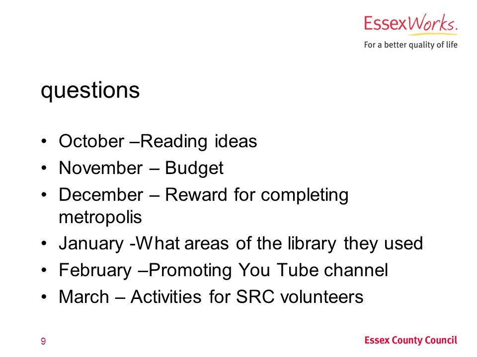 questions October –Reading ideas November – Budget December – Reward for completing metropolis January -What areas of the library they used February –Promoting You Tube channel March – Activities for SRC volunteers 9