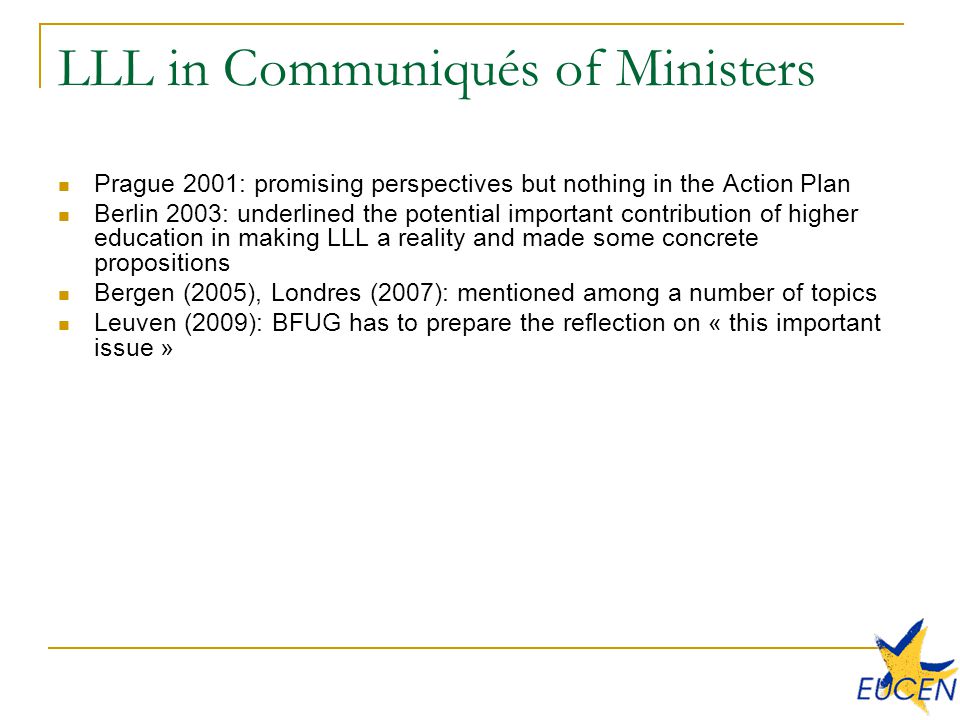 LLL in Communiqués of Ministers Prague 2001: promising perspectives but nothing in the Action Plan Berlin 2003: underlined the potential important contribution of higher education in making LLL a reality and made some concrete propositions Bergen (2005), Londres (2007): mentioned among a number of topics Leuven (2009): BFUG has to prepare the reflection on « this important issue »