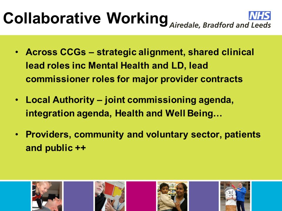 Collaborative Working Across CCGs – strategic alignment, shared clinical lead roles inc Mental Health and LD, lead commissioner roles for major provider contracts Local Authority – joint commissioning agenda, integration agenda, Health and Well Being… Providers, community and voluntary sector, patients and public ++