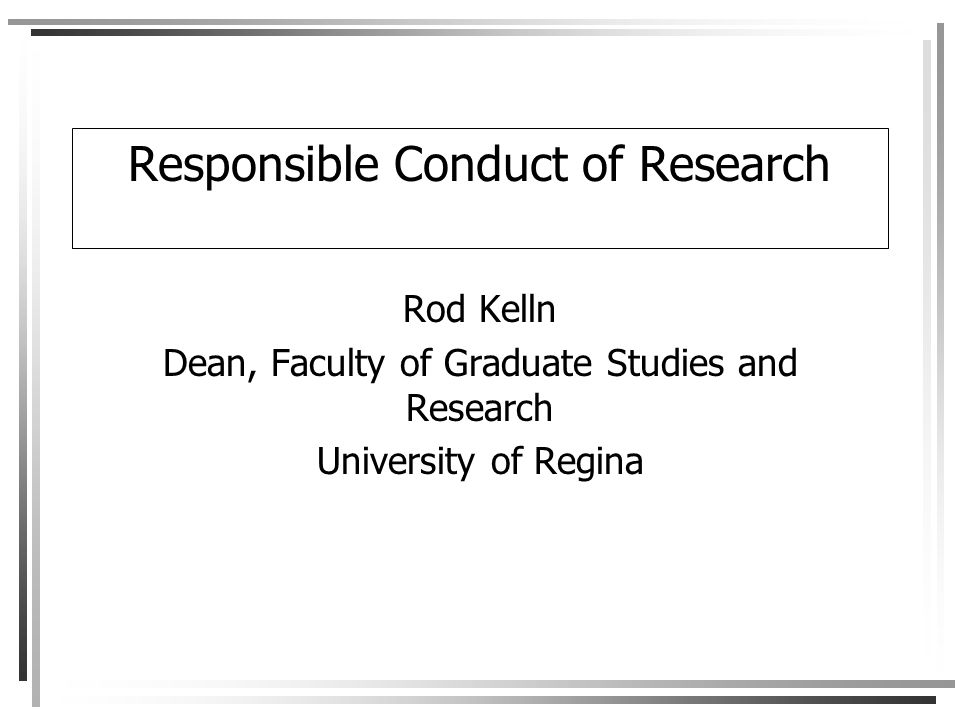 Responsible Conduct of Research Rod Kelln Dean, Faculty of Graduate Studies and Research University of Regina