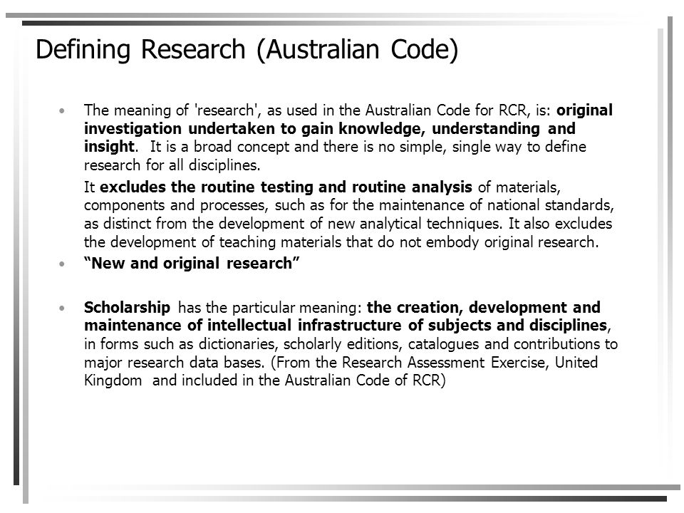 Defining Research (Australian Code) The meaning of research , as used in the Australian Code for RCR, is: original investigation undertaken to gain knowledge, understanding and insight.