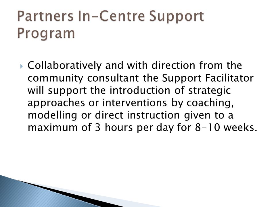  Collaboratively and with direction from the community consultant the Support Facilitator will support the introduction of strategic approaches or interventions by coaching, modelling or direct instruction given to a maximum of 3 hours per day for 8-10 weeks.