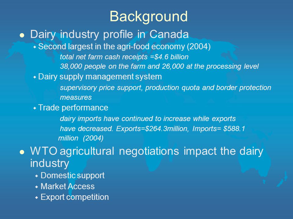 Background l Dairy industry profile in Canada ◆ Second largest in the agri-food economy (2004) total net farm cash receipts =$4.6 billion 38,000 people on the farm and 26,000 at the processing level ◆ Dairy supply management system supervisory price support, production quota and border protection measures ◆ Trade performance dairy imports have continued to increase while exports have decreased.