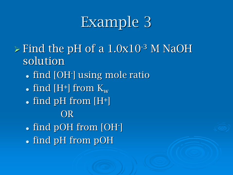 Example 3  Find the pH of a 1.0x10 -3 M NaOH solution find [OH - ] using mole ratio find [OH - ] using mole ratio find [H + ] from K w find [H + ] from K w find pH from [H + ] find pH from [H + ]OR find pOH from [OH - ] find pOH from [OH - ] find pH from pOH find pH from pOH