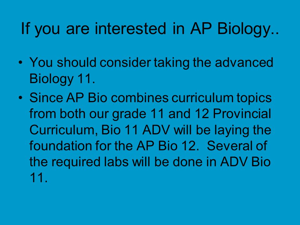 If you are interested in AP Biology.. You should consider taking the advanced Biology 11.