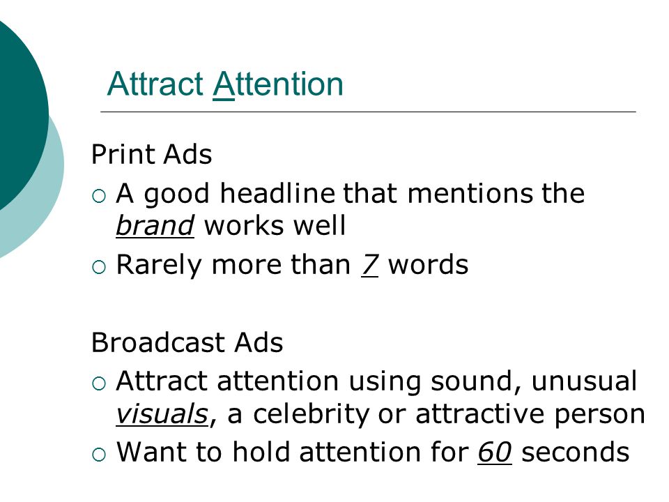 Attract Attention Print Ads  A good headline that mentions the brand works well  Rarely more than 7 words Broadcast Ads  Attract attention using sound, unusual visuals, a celebrity or attractive person  Want to hold attention for 60 seconds