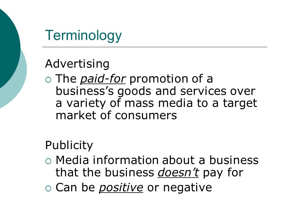 Terminology Advertising  The paid-for promotion of a business’s goods and services over a variety of mass media to a target market of consumers Publicity  Media information about a business that the business doesn’t pay for  Can be positive or negative