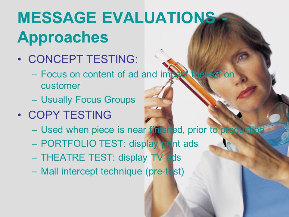 MESSAGE EVALUATIONS - Approaches CONCEPT TESTING: –Focus on content of ad and impact thereof on customer –Usually Focus Groups COPY TESTING –Used when piece is near finished, prior to production –PORTFOLIO TEST: display print ads –THEATRE TEST: display TV ads –Mall intercept technique (pre-test)