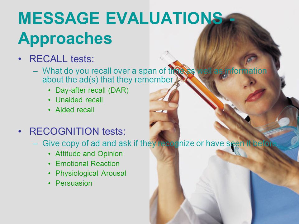 MESSAGE EVALUATIONS - Approaches RECALL tests: –What do you recall over a span of time as well as information about the ad(s) that they remember Day-after recall (DAR) Unaided recall Aided recall RECOGNITION tests: –Give copy of ad and ask if they recognize or have seen it before Attitude and Opinion Emotional Reaction Physiological Arousal Persuasion