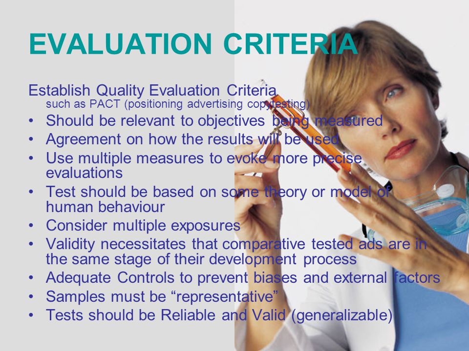 EVALUATION CRITERIA Establish Quality Evaluation Criteria such as PACT (positioning advertising copytesting) Should be relevant to objectives being measured Agreement on how the results will be used Use multiple measures to evoke more precise evaluations Test should be based on some theory or model of human behaviour Consider multiple exposures Validity necessitates that comparative tested ads are in the same stage of their development process Adequate Controls to prevent biases and external factors Samples must be representative Tests should be Reliable and Valid (generalizable)