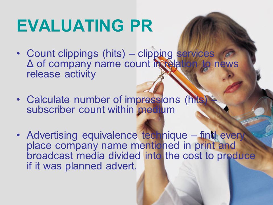 EVALUATING PR Count clippings (hits) – clipping services Δ of company name count in relation to news release activity Calculate number of impressions (hits) – subscriber count within medium Advertising equivalence technique – find every place company name mentioned in print and broadcast media divided into the cost to produce if it was planned advert.