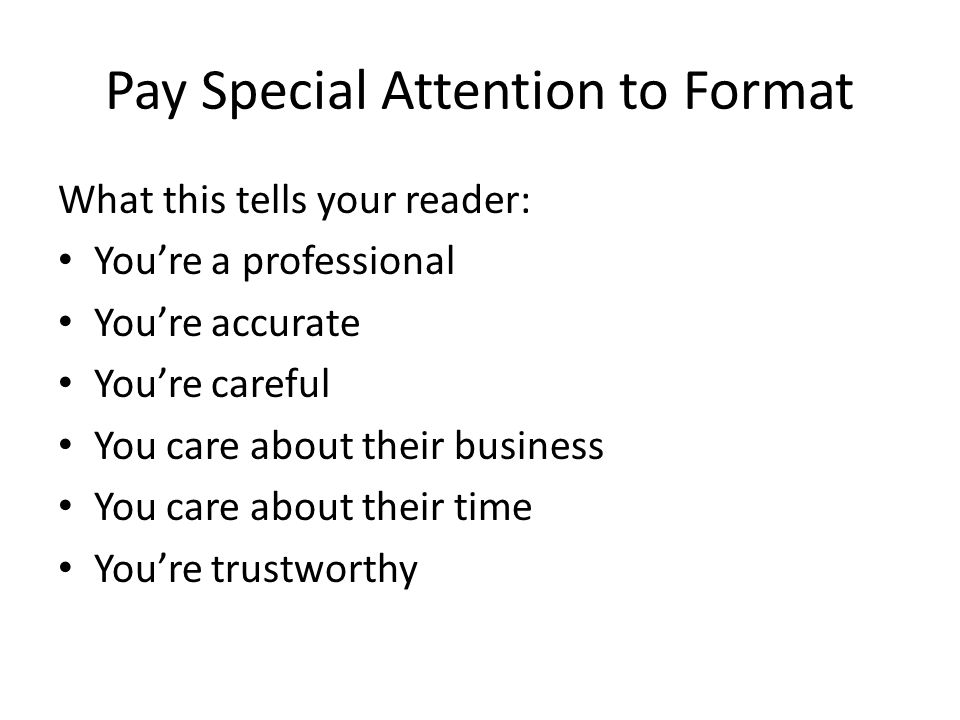 Pay Special Attention to Format What this tells your reader: You’re a professional You’re accurate You’re careful You care about their business You care about their time You’re trustworthy