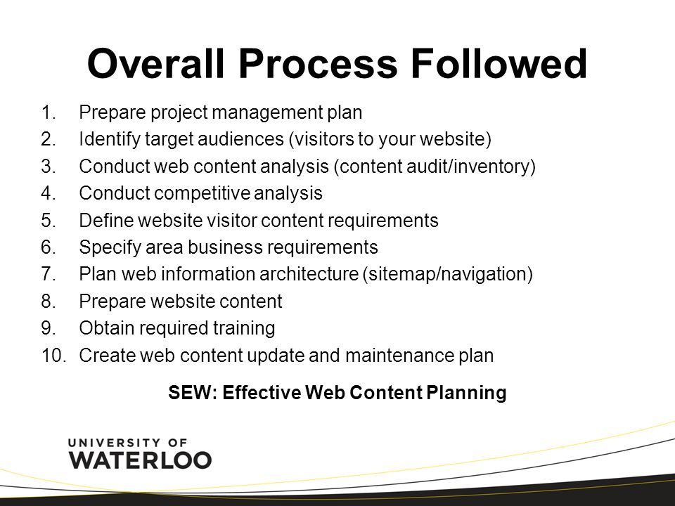 Overall Process Followed 1.Prepare project management plan 2.Identify target audiences (visitors to your website) 3.Conduct web content analysis (content audit/inventory) 4.Conduct competitive analysis 5.Define website visitor content requirements 6.Specify area business requirements 7.Plan web information architecture (sitemap/navigation) 8.Prepare website content 9.Obtain required training 10.Create web content update and maintenance plan SEW: Effective Web Content Planning
