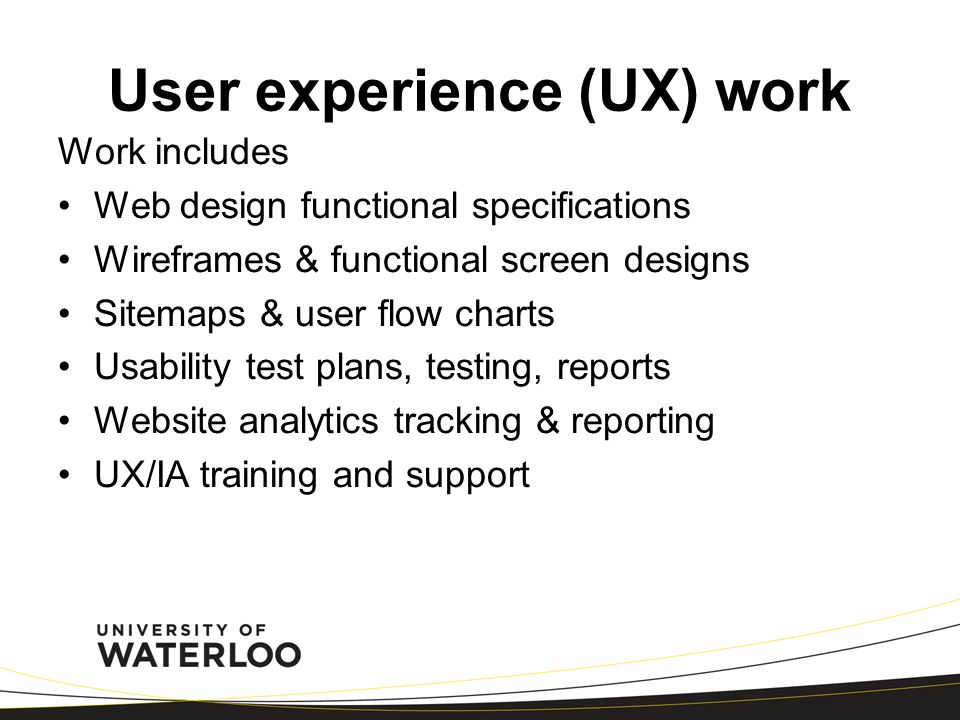 User experience (UX) work Work includes Web design functional specifications Wireframes & functional screen designs Sitemaps & user flow charts Usability test plans, testing, reports Website analytics tracking & reporting UX/IA training and support