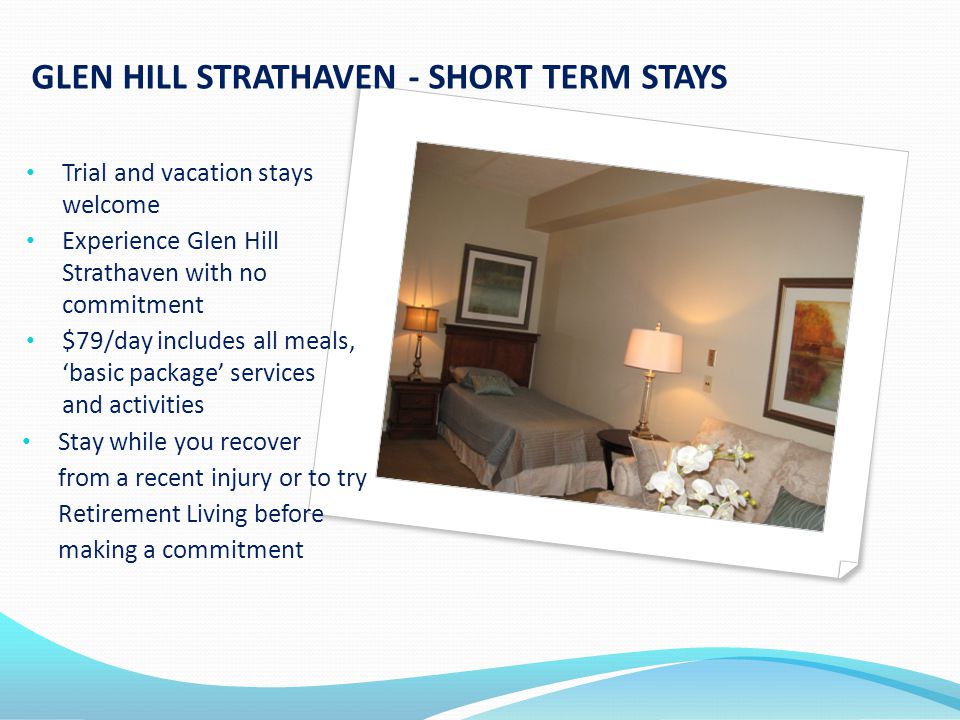 GLEN HILL STRATHAVEN - SHORT TERM STAYS Trial and vacation stays welcome Experience Glen Hill Strathaven with no commitment $79/day includes all meals, ‘basic package’ services and activities Stay while you recover from a recent injury or to try Retirement Living before making a commitment